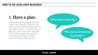 COPYRIGHT © 201528
1. Have a plan.
The gems and inspirations that
come from design research are
often the unexpected discoveries
you didn’t know to ask for. Have a
plan for your interview that will
move you towards the goal of
research, but don’t restrict
yourself with a rigid script.
“Tell me about a typical day.”
“What does an extremely bad
day look like?”
HOW TO DO LEAN USER RESEARCH
@Liya_James
 