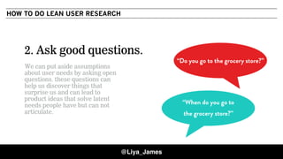 COPYRIGHT © 201529
2. Ask good questions.
We can put aside assumptions
about user needs by asking open
questions. these questions can
help us discover things that
surprise us and can lead to
product ideas that solve latent
needs people have but can not
articulate.
“When do you go to
the grocery store?”
“Do you go to the grocery store?”
HOW TO DO LEAN USER RESEARCH
@Liya_James
 