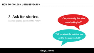COPYRIGHT © 201530
3. Ask for stories.
Stories help us discover the “why.”
“Tell me about the last time you
went to the supermarket?”
“Can you usually ﬁnd what
you’re looking for?”
HOW TO DO LEAN USER RESEARCH
@Liya_James
 
