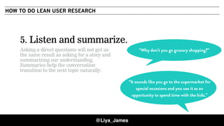 COPYRIGHT © 201532
5. Listen and summarize.
Asking a direct questions will not get us
the same result as asking for a story and
summarizing our understanding.
Summaries help the conversation
transition to the next topic naturally.
“It sounds like you go to the supermarket for
special occasions and you use it as an
opportunity to spend time with the kids.”
“Why don’t you go grocery shopping?”
HOW TO DO LEAN USER RESEARCH
@Liya_James
 