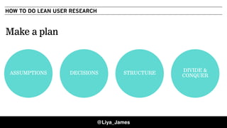HOW TO DO LEAN USER RESEARCH
Make a plan
ASSUMPTIONS DECISIONS STRUCTURE
DIVIDE &
CONQUER
@Liya_James
 