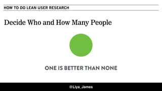 HOW TO DO LEAN USER RESEARCH
Decide Who and How Many People
ONE IS BETTER THAN NONE
@Liya_James
 