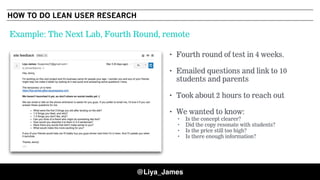 COPYRIGHT © 201548
• Fourth round of test in 4 weeks.
• Emailed questions and link to 10
students and parents
• Took about 2 hours to reach out
• We wanted to know:
• Is the concept clearer?
• Did the copy resonate with students?
• Is the price still too high?
• Is there enough information?
Example: The Next Lab, Fourth Round, remote
@Liya_James
HOW TO DO LEAN USER RESEARCH
 