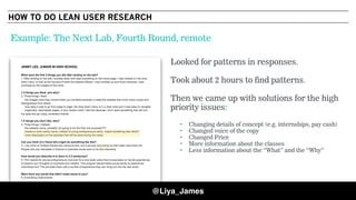 COPYRIGHT © 201549
Looked for patterns in responses.
Took about 2 hours to find patterns.
Then we came up with solutions for the high
priority issues:
• Changing details of concept (e.g. internships, pay cash)
• Changed voice of the copy
• Changed Price
• More information about the classes
• Less information about the “What” and the “Why”
Example: The Next Lab, Fourth Round, remote
@Liya_James
HOW TO DO LEAN USER RESEARCH
 