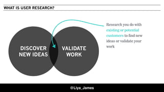 DISCOVER
NEW IDEAS
VALIDATE
WORK
WHAT IS USER RESEARCH?
Research you do with
existing or potential
customers to find new
ideas or validate your
work
@Liya_James
 