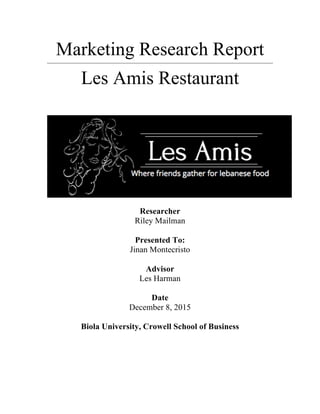 Marketing Research Report
Les Amis Restaurant
Researcher
Riley Mailman
Presented To:
Jinan Montecristo
Advisor
Les Harman
Date
December 8, 2015
Biola University, Crowell School of Business
	
  
 