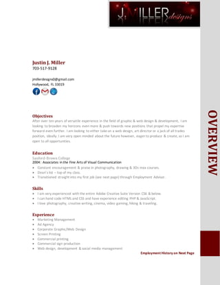 OVERVIEW
Justin J. Miller
703-517-9128
jmillerdesigns0@gmail.com
Hollywood, FL 33019
Objectives
After over ten years of versatile experience in the field of graphic & web design & development, I am
looking to broaden my horizons even more & push towards new positions that propel my expertise
forward even further. I am looking to either takeon a web design, art director or a jack of all trades
position, ideally. I am very open minded about the future however, eager to produce & create, so I am
open to all opportunities.
Education
Sanford-Brown College
2004| Associates in the Fine Arts of Visual Communication
 Constant encouragement & praise in photography, drawing & 3Ds max courses.
 Dean’s list – top of my class.
 Transitioned straight into my first job (see next page) through Employment Advisor.
Skills
 I am very experienced with the entire Adobe Creative Suite Version CS6 & below.
 I can hand code HTML and CSS and have experience editing PHP & JavaScript.
 I love photography, creative writing, cinema, video gaming, hiking & traveling.
Experience
 Marketing Management
 Ad Agency
 Corporate Graphic/Web Design
 Screen Printing
 Commercial printing
 Commercial sign production
 Web design, development & social media management
Employment History on Next Page
 