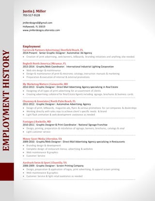 EMPLOYMENTHISTORY Justin J. Miller
703-517-9128
jmillerdesigns0@gmail.com
Hollywood, FL 33019
www.jmillerdesigns.altervista.com
Employment
Carrera & Partners Advertising | Deerfield Beach, FL
2014-Present| Senior Graphic Designer| Automotive Ad Agency
? Creation of print advertising, web banners, billboards, branding initiatives and anything else needed.
-------------------------------------------------------------------------------------------------------------------------------------------
Beghelli North America | Miramar, FL
2013-2014| Graphic/Web Coordinator| International Industrial Lighting Corporation
? Web site design & maintenance
? Design & maintenance of print & electronic catalogs, instruction manuals & marketing
? Preparation & execution of internal & external promotions
-------------------------------------------------------------------------------------------------------------------------------------------
My Marketing Matters | Gainesville, MD
2012-2013| Graphic Designer| Direct Mail Advertising Agency specializing in Real Estate
? Designing of all types of print advertising for an assortment of clients
? Creating advertising collateral for RealEstate Agents including signage, brochures & business cards
-------------------------------------------------------------------------------------------------------------------------------------------
Chumney & Associates | North Palm Beach, FL
2011-2012| Graphic Designer| Automotive Advertising Agency
? Design of print, billboards, magazine ads, flyers & various promotions for carcompanies & dealerships
? Working directly with sales reps to achieve clients specific needs & brand
? Light flash animation & web development assistance as needed
-------------------------------------------------------------------------------------------------------------------------------------------
Fastsigns | Rockville, MD
2010-2011| Graphic Designer & Print Coordinator| National Signage Franchise
? Design, printing, preparation & installation of signage, banners, brochures, catalogs & vinyl
? Light customer service
-------------------------------------------------------------------------------------------------------------------------------------------
Money Saver Media | Herndon, VA
2009-2010| Graphic/Web Designer| Direct Mail Advertising Agency specializing in Restaurants
? Branding design & development
? Complete design of restaurant menus, advertising & websites
? Web maintenance & graphics
? Customer Service
-------------------------------------------------------------------------------------------------------------------------------------------
Aardvark Swim & Sport | Chantilly, VA
2006-2009| Graphic Designer| Screen Printing Company
? Design, preparation & application of logos, print advertising, & apparel screen printing
? Web maintenance & graphics
? Customer Service & light retail assistance as needed
-------------------------------------------------------------------------------------------------------------------------------------------
 