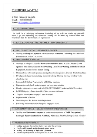 CURRICULUM VITAE
Vikke Pradeep Zagade
Mobile: +91 8180858060
E-mail: vikkezagade11@gmail.com
To work in a challenging environment demanding all my skills and realize my potential
where I get the opportunity for continuous learning and to utilize my technical skills and
behavioral skills for development of organization.
 Working as a Project Engineer in MBD department at Involute Technology Pvt Ltd Alandi,
Pune From12th Feb 2015 to till date
 Workings as a Project Leader like Robo-cell Automation work, MAEDAProject(Lever
operated mini crane), Electron Beam Welding, Laser Beam Welding, and Induction Heat
Equipment, thermoelectric module testing.
 Operates CAD software to generate drawings based on design specs & layout, detail of machines.
 Development of gear manufacturing machine (Hobbing, Shaping, Shaving, Grinding Tooth
chamfering etc.)
 Prepares Hob Shifting Programme for all Hobbing machines.
 Document records for all project proposal and associated activities.
 Handles maintenance related work in ROBO AUTOMATION project and MAEDA project.
 In MAEDA project, Done Assembly of lever operated mini crane.
 Prepares status reports and project plans as needed.
 Implementation of Kaizen
 Maintaining the “5s” System in our Department.
 Purchasing material from market required for project works.
 Working as a Maintenance engineer in Maintenance department at Vidhi Enterprises,
Samrajya Square,Jadhavwadi, Chikhali, Pune since 20th Oct 2013 up to 10nth Feb 2015
 Making quotation for machine that we got order for servicing.
 Handles all hydraulic related maintenance work.
 Making and assembly of Hydraulic cylinders.
 Purchasing all Hydraulic related parts and oil seals from market.
 PROFESSIONAL SUMMARY :
 EMPLOYMENT DETAIL :1 YEARS +4 MONTHS OF EXPERIENCE
 PROFESSIONAL SUMMARY :
 EMPLOYMENT DETAIL :1 YEAR OF EXPERIENCE
 TOTAL EXPERIENCE : 2 YEARS + 4 MONTHS OF EXPERIENCE
 CAREER OBJECTIVES:
 