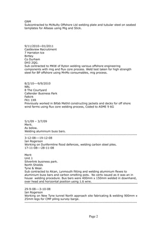GNM
Subcontracted to McNulty Offshore Ltd welding plate and tubular steel on seabed
templates for Allseas using Mig and Stick.
9/11/2010—01/2011
Castleview Recruitment
7 Harraton tce
Birtley
Co Durham
DH3 2QG.
Sub contracted to MKW of Ryton welding various offshore engineering
components with mig and flux core process. Weld test taken for high strength
steel for BP offshore using MnMo consumables, mig process.
8/2/10---9/9/2010
NRL
8 The Courtyard
Callender Business Park
Falkirk
FK1 1XR
Previously worked in Bifab Methil constructing jackets and decks for off shore
wind farms using flux core welding process, Coded to ASME 9 6G
5/1/09 – 3/7/09
Merit.
As below.
Welding aluminium buss bars.
-------------------------------------------------------------------------------------------
3-12-08---19-12-08
Ian Rogerson
Working on Dunfermline flood defences, welding carbon steel piles.
17-11-08---28-11-08
Merit
Unit 1
Silverlink business park.
North Shields
Tyne & Wear.
Sub contracted to Alcan, Lynmouth fitting and welding aluminium flexes to
aluminium buss bars and carbon smelting pots. No certs issued as it was an in
house welding procedure. Bus bars were 400mm x 150mm welded in downhand,
over head and horizontal position using 1.6 wire.
29-9-08---3-10-08
Ian Rogerson
Working on New Tyne tunnel North approach site fabricating & welding 900mm x
25mm legs for CMP piling survey barge.
-------------------------------------------------------------------------------------------
Page 2
 
