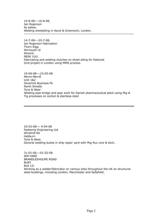 10-8-08---16-8-08.
Ian Rogerson
As below.
Welding sheetpiling in Ascot & Greenwich, London.
-------------------------------------------------------------------------------------------
14-7-08---25-7-08.
Ian Rogerson Fabrication
Thorn Rigg
Alnmouth rd
Alnwick
NE66 1UU.
Fabricating and welding clutches on sheet piling for National
Grid project in London using MMA process.
10-04-08---23-05-08
Merrit Merrill
Unit 1&2
Silverlink Business Pk
North Shields
Tyne & Wear
Welding pipe bridge and pipe work for Danish pharmaceutical plant using Mig &
Tig processes on carbon & stainless steel
25-03-08--- 9-04-08
Fasttemp Engineering Ltd
Windmill Rd
Hebburn
Tyne & Wear.
General welding duties in ship repair yard with Mig flux core & stick.
31-01-06---01-02-08
WM HARE
BRANDLESHOLME ROAD
BURY
BL8 1JJ
Working as a welder/fabricator on various sites throughout the UK on structural
steel buildings, including London, Manchester and Sellafield.
Page 2
 