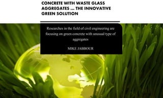 Researches in the field of civil engineering are
focusing on green concrete with unusual type of
aggregates
MIKE JABBOUR
CONCRETE WITH WASTE GLASS
AGGREGATES … THE INNOVATIVE
GREEN SOLUTION
 