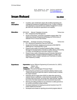 CV-Iman Rohani
Cell Phone: 09192021939
E-mail:rohani@ioec.com
iman.rohani.eng@gmail.com
ImanRohani Oct.2016
Brief
description
Education
 A positive, open minded team player with excellent engineering and
management background supplemented by over 13 years of relevant
work experience in procurement and material management in oil and
gas fields with international organizations and suppliers.
2012-2016 Allameh Tabatabai University Tehran,Iran
 M.S., Entrepreneurship Management.
 Scored 19 final thesis; conducted a quantitative research titled “The
relationship between Entrepreneurial Strategy and Performance of
Selected Firms in Oil and Gas Industry”.
1998-2003 Amirkabir University of Technology Tehran,Iran
 B.S., Mechanical Engineering, Heat and Fluid Field.
 Scored 19.5 final thesis; designed and produced an ISO-KINETIC
SAMPLER for a Horizontal Wind Tunnel.
 Passed 8 extra credits of Industrial Engineering Major; including
Management & Organizations Theories (2 credits), Basics of Accounting
(3 credits), and Management Information Systems (3 credits).
 Passed 9 extra credits of Manufacturing and Production Mechanical
Engineering Major; including Professional Welding (2 credits), Non-
Destructive Tests (2 credits), Hydraulics and Pneumatics (3 credits),
Heat Treatment (2 credits).
Experience Organization: Iranian Offshore Engineering & Construction Co. (IOEC),
Tehran, Iran
Duration : 2015 – present
Designation : Procurement Manager of Foroozan Project
 Supervising the purchase by sub-contractors (Sehwa, Ocean-us and
Tasdid) and planning to place the orders to vendors timely to maintain
the project schedule.
 Interacting with the project client (IOOC) to obtain their approval on
selected vendors’ qualification, vendor technical proposals and TBEs,
purchase order documents, sub-vendor lists, spare part lists, shipping
documents, final data dossiers and other procurement documents.
 Planning and setting priorities for sub-contractors to settle payments to
the vendors according to project priorities.
 Developed databases for keeping procurement records of over 310
project capital procured items.
 Developed excel sheets for reporting procurement progress status to
 