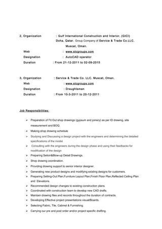 2, Organization : Gulf International Construction and Interior. (GICI)
Doha, Qatar. Group Company of Service & Trade Co.LLC.
Muscat, Oman.
Web : www.stcgroups.com
Designation : AutoCAD operator
Duration : From 21-12-2011 to 02-09-2015
3, Organization : Service & Trade Co. LLC. Muscat, Oman.
Web : www.stcgroups.com
Designation : Draughtsman
Duration : From 10-3-2011 to 20-12-2011
Job Responsibilities:
 Preparation of Fit Out shop drawings (gypsum and joinery) as per ID drawing, site
measurement and BOQ.
 Making shop drawing schedule
 Studying and Discussing a design project with the engineers and determining the detailed
specifications of the model
 Consulting with the engineers during the design phase and using their feedbacks for
modification of the design
 Preparing Setion&Blow-up Detail Drawings.
 Shop drawing coordination.
 Providing drawing support to senior interior designer.
 Generating new product designs and modifying existing designs for customers.
 Preparing Setting-Out Plan,Furniture Layout Plan,Finish Floor Plan,Reflected Ceiling Plan
and Elevations.
 Recommended design changes to existing construction plans.
 Coordinated with construction team to develop new CAD drafts.
 Maintain drawing files and records throughout the duration of contracts.
 Developing Effective project presentations visual/Boards.
 Selecting Fabric, Tile, Cabinet & Furnishing.
 Carrying our pre and post order and/or project specific drafting.
 