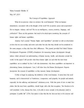 Mario Fernando Miralles II
May 18th, 2015
The Concept of Capabilities Approach
What do we perceive when we envision the word humanity? What are humans
immediately associated with at the thought of the word? Do we picture peace and cooperation?
Do we imagine violence and war? Do we see intelligence, reason, creativity, language, and
civilization? These are the questions that need to be asked upon examining the concepts of
human rights and human capabilities.
Amartya Sen’s journal “Human Rights and Capabilities” provided us with an observation
on how the two can overlap and assist each other but also that they should not be considered in
the same category as they also have their differences. This journal provided the United Nations
Development Programme (UNDP) a foundation for measuring human development through
indices which advanced our understanding of human income, health, and education around the
world. In this paper I will provide what those human rights are and what the most basic
capabilities are as outlined by Sen. I will also demonstrate why these capabilities are important in
determining human development. Last, I will show how the Human Development Reports
incorporate the concept of capabilities as they measure human development.
I’d like to begin by analyzing the definition of the word humane. It stems from the word
humanity and is characterized as “tenderness, compassion, and sympathy for people and animals,
especially for the suffering and distressed” (dictionary.com). With this point of view in mind Sen
claims that the most basic capabilities should begin with a list that recognizes “the freedom to be
well nourished, to live disease-free lives, to be able to move around, to be educated, [and] to
participate in public life” (158). Sen makes it clear that this list does not have to be concrete and
 