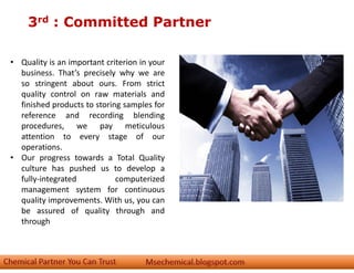 3rd : Committed Partner
• Quality is an important criterion in your
business. That’s precisely why we are
so stringent about ours. From strict
quality control on raw materials and
finished products to storing samples for
reference and recording blending
procedures, we pay meticulous
attention to every stage of our
operations.
• Our progress towards a Total Quality
culture has pushed us to develop a
fully-integrated computerized
management system for continuous
quality improvements. With us, you can
be assured of quality through and
through
 