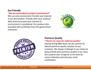 Eco-Friendly
“We are committed to protect environment”
We use only environment friendly raw material
in our formulation. Provide with clear material
data sheet to ensure your interest to
environment is considered. Our product also
provided with certificate from the government
institution
Premium Quality
“There’s no room for ordinary quality”
Having strong R&D team, we are commit to
deliver premium quality solution to our
customer. We always challenge to our selves to
keep provide best premium quality in our class.
Our product also recognize as the best by
some institution and also pass strict
certification
 