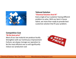 Tailored Solution
“Chemical Solution that fit”
Every single of our customer having different
problem to solve. With our best in house
talent, we more than ready to provide best
customize solution that fit your problem.
Competitive Cost
“At the best price”
Most of our raw material are produce locally.
Strengthen with our Continuous Improvement
Culture, we always manage our operation to
be the most efficient one so will significantly
reduce our production cost
 