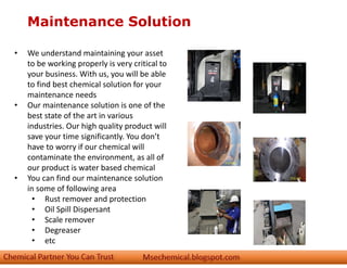 Maintenance Solution
• We understand maintaining your asset
to be working properly is very critical to
your business. With us, you will be able
to find best chemical solution for your
maintenance needs
• Our maintenance solution is one of the
best state of the art in various
industries. Our high quality product will
save your time significantly. You don’t
have to worry if our chemical will
contaminate the environment, as all of
our product is water based chemical
• You can find our maintenance solution
in some of following area
• Rust remover and protection
• Oil Spill Dispersant
• Scale remover
• Degreaser
• etc
 