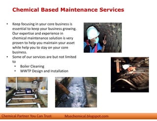 Chemical Based Maintenance Services
• Keep focusing in your core business is
essential to keep your business growing.
Our expertise and experience in
chemical maintenance solution is very
proven to help you maintain your asset
while help you to stay on your core
business.
• Some of our services are but not limited
to
• Boiler Cleaning
• WWTP Design and Installation
 