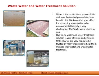 Waste Water and Water Treatment Solution
• Water is the most critical source of life
and must be treated properly to have
benefit of it. We know that your effort
for processing waste water to be
environmental friendly is very
challenging. That’s why we are here for
you.
• Our waste water and water treatment
solution is very effective and efficient.
Until now we are very happy to be
trusted by many industries to help them
manage their water and waste water
treatment.
 