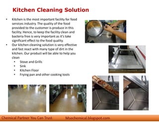 Kitchen Cleaning Solution
• Kitchen is the most important facility for food
services industry. The quality of the food
provided to the customer is produce in this
facility. Hence, to keep the facility clean and
bacteria free is very important as it’s take
significant effect to the food quality.
• Our kitchen cleaning solution is very effective
and fast react with many type of dirt in the
kitchen. Our product will be able to help you
clean
• Stove and Grills
• Sink
• Kitchen Floor
• Frying pan and other cooking tools
 