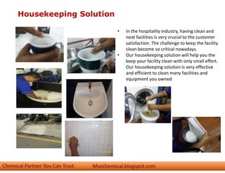 Housekeeping Solution
• In the hospitality industry, having clean and
neat facilities is very crucial to the customer
satisfaction. The challenge to keep the facility
clean become so critical nowadays.
• Our housekeeping solution will help you the
keep your facility clean with only small effort.
Our housekeeping solution is very effective
and efficient to clean many facilities and
equipment you owned
 