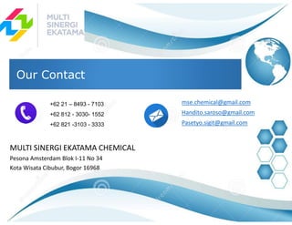 MULTI SINERGI EKATAMA CHEMICAL
Pesona Amsterdam Blok I-11 No 34
Kota Wisata Cibubur, Bogor 16968
Our Contact
+62 21 – 8493 - 7103
+62 812 - 3030- 1552
+62 821 -3103 - 3333
mse.chemical@gmail.com
Handito.saroso@gmail.com
Pasetyo.sigit@gmail.com
 