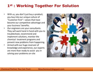 1st : Working Together For Solution
• With us, you don’t just buy a product;
you buy into our unique culture of
“Customer First”– values that have
become our competitive advantage and
your business’ benefits.
• Our engineers are your consultants.
They will work hand in hand with you to
troubleshoot, recommend and
implement solutions, monitor the
chemical treatment programs and
prevent new problems from happening.
• Armed with our huge reservoir of
knowledge and experience, our experts
are more than ready to assist you in
solving your problems on-site
 