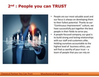 2nd : People you can TRUST
• People are our most valuable asset and
our focus is always on developing them
to their fullest potential. Thanks to our
“Continuous Improvement” culture, we
have successfully put together the best
people in their fields to serve you.
• A people-focused company, our goal is
to build strong and lasting relationships
with our staff and customers alike.
Holding ourselves accountable to the
highest level of business ethics, you
will find us worthy of your trust – a
team of people that you can rely on
 