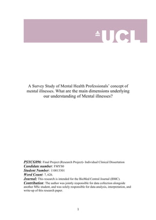  	
  	
  	
  	
  	
  	
  	
  	
  	
  	
  	
  	
  	
  	
  	
  	
  	
  	
  	
  	
  	
  	
  	
  	
  	
  	
  	
  	
  	
  	
  	
  	
  	
  	
  	
  	
  	
  	
  	
  	
  	
  	
  	
  	
  	
  	
  	
  	
  	
  	
  	
  	
  	
  	
  	
  	
  	
  	
  	
  	
  	
  	
  	
  	
  	
  	
  	
  	
   1	
  
A Survey Study of Mental Health Professionals’ concept of
mental illnesses. What are the main dimensions underlying
our understanding of Mental illnesses?
PSYCG096: Final Project (Research Project)- Individual Clinical Dissertation
Candidate number: FMYS0
Student Number: 110013301
Word Count: 7, 626.
Journal: This research is intended for the BioMed Central Journal (BMC).
Contribution: The author was jointly responsible for data collection alongside
another MSc student, and was solely responsible for data analysis, interpretation, and
write-up of this research paper.
 
