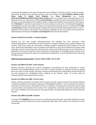 and sharing the feedback to the team and also with each individual if required in order to make the process
streamlined. Arranging all the required training for the team members e.g. Self Confidence, Effective Team
Player, basics in English, Email Etiquette, and Stress Management etc.., Sharing
Performance/KEDB/Avaya/CSAT/Pending /Stack ranking reports on a periodic basis. Generating reports from
DB based on the users requirement. Conducting Team meeting on weekly basis where the overall performance of
the team can be shared along with the updates and also to appreciate/recognize the top performers which keeps
them Motivated. To provide an opportunity for the team analysts to come up for any clarifications/suggestions
and challenges they face. Data inputs on Project to be shared with the Process team on monthly basis for PMR
and Governance meeting. Conducting regular meetings with the Business/Technical/Leadership team in order to
update the current status on the process. Also sharing the challenges we face if any which can be fixed by the
leadership team. Planning for the Growth and Development of the Team & the members.
Duration: Feb 2011 to June 2013 - Sr. Systems Engineer
Assisting the end users through calls/Tickets/Emails and providing first level resolutions. Ticket
creation/Categorization / Prioritization and Ticket escalation to respective Support Group. Incident resolution and
recovery. Ticket Closure with user confirmation. Handling escalations. Keeping the leads informed on the new
issues. Notify leads immediately in case of complaints and escalations if could not be handled by the analyst. Notify
Leads about new CTI requirements and on Remedy issues. Connect with L2/Business team on any clarifications on
Applications and Process through the leads. Contribution & Consumption on Knowledge Articles. Sharing all the
Process improvement ideas with respect to the Applications and Operation. To share the EWS & Risks if any during
the FMEA connect.
VWR Lab Products Private Limited - Duration: May 05, 2008 – Dec 15, 2010
Duration: July 2009 to Dec 2010 - Senior Associate
Effective production planning and resource management. Documenting the team productivity in various
parameters and providing feedback based on the metrics. Effective utilization of available resources by keeping
them up to date on all the changes. Ensuring in meeting all productivity goals. Downloading invoices through FTP
and also preparing the consolidated tracker. Working on the Purchase orders. To connect with the
Vendors/Customers with respect the Procurement.
Duration: Oct 2008 to June 2009 - Process Trainer
Prepare, schedule and perform training for all the new hires and offer on-going training to the existing employees
to keep them updated on the changes. Preparation of Weekly/Monthly Metrics. I was successfully cross trained in
more than nine Sub Processes. Also worked on those on a need basis. Preparing process manuals to train the staffs
in process (theory and practical), Short cut keys, Time management, conducting assessments and documenting
their results, feedbacks and improvising the training techniques. Simultaneously guiding the trainees whenever
required.
Duration: May 2008 to Sep 2008 - Associate.
In charge of DFS MAILBOX Process and ensure in meeting all productivity goals .Proactively worked for all other
sub processes and also shared many Process improvement ideas which has resulted in the reduction of all the
manual work
 