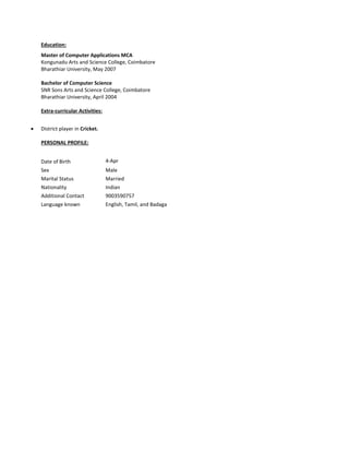 Education:
Master of Computer Applications MCA
Kongunadu Arts and Science College, Coimbatore
Bharathiar University, May 2007
Bachelor of Computer Science
SNR Sons Arts and Science College, Coimbatore
Bharathiar University, April 2004
Extra-curricular Activities:
 District player in Cricket.
PERSONAL PROFILE:
Date of Birth 4-Apr
Sex Male
Marital Status Married
Nationality Indian
Additional Contact 9003590757
Language known English, Tamil, and Badaga
 