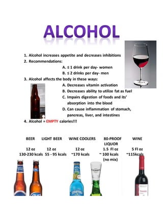 1. Alcohol increases appetite and decreases inhibitions
2. Recommendations:
A. ≤ 1 drink per day- women
B. ≤ 2 drinks per day- men
3. Alcohol affects the body in these ways:
A. Decreases vitamin activation
B. Decreases ability to utilize fat as fuel
C. Impairs digestion of foods and its’
absorption into the blood
D. Can cause inflammation of stomach,
pancreas, liver, and intestines
4. Alcohol = EMPTY calories!!!
BEER LIGHT BEER WINE COOLERS 80-PROOF WINE
LIQUOR
12 oz 12 oz 12 oz 1.5 Fl oz 5 Fl oz
130-230 kcals 55 - 95 kcals ~170 kcals ~ 100 kcals ~115kcals
(no mix)
 