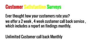 Customer Satisfaction Surveys
Ever thought how your customers rate you?
we offer a 2 week , 4 week customer call back service ,
which includes a report on findings monthly.
Unlimited Customer call back Monthly
 
