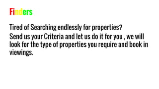 Finders
Tired of Searching endlessly for properties?
Send us your Criteria and let us do it for you , we will
look for the type of properties you require and book in
viewings.
 