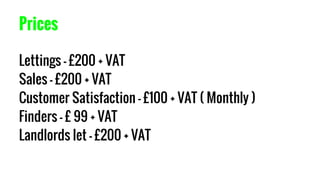 Prices
Lettings - £200 + VAT
Sales - £200 + VAT
Customer Satisfaction - £100 + VAT ( Monthly )
Finders - £ 99 + VAT
Landlords let - £200 + VAT
 