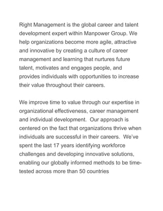 Right Management is the global career and talent
development expert within Manpower Group. We
help organizations become more agile, attractive
and innovative by creating a culture of career
management and learning that nurtures future
talent, motivates and engages people, and
provides individuals with opportunities to increase
their value throughout their careers.
We improve time to value through our expertise in
organizational effectiveness, career management
and individual development. Our approach is
centered on the fact that organizations thrive when
individuals are successful in their careers. We’ve
spent the last 17 years identifying workforce
challenges and developing innovative solutions,
enabling our globally informed methods to be time-
tested across more than 50 countries
 