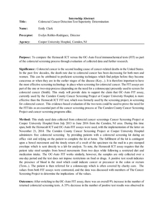 Internship Abstract
Title: Colorectal Cancer Detection Test Superiority Determination
Name: Emily Clark
Preceptor: Evelyn Robles-Rodriguez, Director
Agency: Cooper University Hospital, Camden, NJ
Purpose: To compare the Hemocult ICT versus the OC-Auto Fecal immunochemical tests (FIT) as part
of the colorectal screening process through evaluation of collected data and further research.
Significance: Colorectal cancer is the second leading cause of cancer-related deaths in the United States.
In the past few decades, the death rate due to colorectal cancer has been decreasing for both men and
women. This can be attributed to proficient screening techniques which find polyps before they become
cancerous or when they are in the earlier stages of the disease (Key...). It is therefore important to have
the most effective screening technology in place when screening for colorectal cancer. The FIT assays are
part of the one or two-step process (depending on the need for a colonoscopy) presently used to screen for
colorectal cancer (Smith). This study will provide data to support the claim that OC-Auto FIT assay,
currently used by the Camden County Cancer Screening Project at Cooper University Hospital, is more
effective than the Hemocult ICT FIT test, which was formerly used by the screening project, in screening
for colorectal cancer. This evidence-based evaluation of the two tests could be used to prove the need for
the FIT kits as an essential part of the cancer screening process at The Camden County Cancer Screening
Project and cancer screening programs alike.
Method: This study used data collected from colorectal cancer screenings Cancer Screening Project at
Cooper University Hospital from July 2013 to June 2016 from the Camden, NJ area. During this time
span, both the Hemocult ICT and OC-Auto FIT assays were used, with the implementation of the latter on
November 21, 2014. The Camden County Cancer Screening Project at Cooper University Hospital
administers free colorectal screening by providing patients with a colorectal screening kit during an
office visit and relying on the patient to complete the kit at home. The fulfillment of the kit is contingent
upon a bowel movement and the timely return of a swab of the specimen via the mail in a pre-stamped
envelope which is sent directly to a lab for analysis. To note, the Hemocult ICT assay requires that the
patient take stool samples from bowel movements from two days while following a restricted diet and
medication intake. The OC-Auto FIT works similarly, however, the samples are only collected over a
one-day period and the test does not impose restrictions on food or drugs. A positive test result indicates
the presence of blood in the stool which could indicate cancer or precancer in the colon or rectum
(Tests..). The patient is then referred for a colonoscopy which is often covered by charity care. The
values from both FIT assays were contrasted, and the data was discussed with members of The Cancer
Screening Project to determine the implications of the values.
Outcomes: After switching to the OC-Auto FIT assay, there was an overall 9% increase in the number of
returned colorectal screening tests. A 35% decrease in the number of positive test results was observed in
 