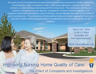 The quality of care in nursing homes has been evaluated from many perspectives, but few studies have
analyzed quality in light of complaints made to state survey agencies by residents, their family
members, or other individuals interacting with the nursing home. This presentation will focus on
analyses of complaints to survey agencies, investigations of these complaint allegations, and
complaint-related deficiency citations issued to facilities, and will highlight their effect on the quality of
care in nursing homes. The presentation will also address facility and resident-aggregated factors that
may aid in a better understanding of quality in nursing homes and how to improve the care for
residents.
Improving Nursing Home Quality of Care:
The Effect of Complaints and Investigations
Improving Nursing Home Quality of Care:
The Effect of Complaints and Investigations
March 16th
, 2016
12:00-12:50pm
Schneider 223
Free pizza and soda!
RSVP: honors@uwec.edu
 