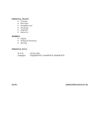 PERSONAL TRAITS
 Presenter
 Risk Taker
 Straightforward
 Easygoing
 Adaptable
 Impressive
HOBBIES
 Singing
 Surfing the Dictionary
 Sporting
PERSONAL DATA
D. O. B. : 05-Oct-1994
Languages : English(R/W/S), Tamil(R/W/S), Hindi(R/W/S)
DATE: (MOHAMED GHAZALI M)
 