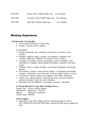 1999-2000 Interact Club of SMJK Chung Ling Vice President
1999-2000 Consumer Club of SMJK Chung Ling Exco Member
1999-2000 Judo Club of SMJK Chung Ling Exco Member
Working Experience
ASE Electronic ( M ) Sdn Bhd.
 16th November 2005 until 5th March 2006
 Position : Customer Service Engineer
Job Description :
 Develop and manage sales, marketing and operation of customer service
activities.
 Establish competent quality, concepts, cost estimation, mechanical and
electrical engineering, installation for customer service activities.
 Formulate new business forecasts and budgets as well as participate in the
determination of regional market potential and staffing of people to meet these
targets.
 Participate with new pricing strategies, new product development and strategic
planning.
 Be the primary customer contact and key interface to comprehend and translate
customers’ requirements into action items for factory support groups to execute.
 Communicate customer changes and complaints with various departments.
 Achieve ease of doing business by knowing the factory well and respond to
customers promptly to drive for service excellence.
 Responsible for order fulfillment and planning customers’ deliverables.
6th March 2006 until 21st June 2009 ( Molding Process )
Position Title : Process /Product Engineer
Specialization : Engineering - Electrical
Industry : Electronics Components
Current Salary : RM2922
Job Description :
 Responsible on the EOL molding process in leaded package area such as
PLCC,PQFP,QFP,LQFP and TQFP family and lead the mold process engineering
team.
 