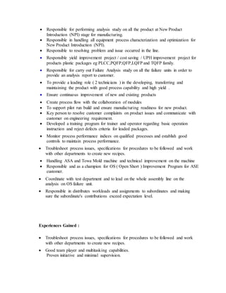  Responsible for performing analysis study on all the product at New Product
Introduction (NPI) stage for manufacturing.
 Responsible in handling all equipment process characterization and optimization for
New Product Introduction (NPI).
 Responsible to resolving problem and issue occurred in the line.
 Responsible yield improvement project / cost saving / UPH improvement project for
products plastic packages eg PLCC,PQFP,QFP,LQFP and TQFP family.
 Responsible for carry out Failure Analysis study on all the failure units in order to
provide an analysis report to customer.
 To provide a leading role ( 2 technicians ) in the developing, transferring and
maintaining the product with good process capability and high yield .
 Ensure continuous improvement of new and existing products
 Create process flow with the collaboration of modules
 To support pilot run build and ensure manufacturing readiness for new product.
 Key person to resolve customer complaints on product issues and communicate with
customer on engineering requirement.
 Developed a training program for trainer and operator regarding basic operation
instruction and reject defects criteria for leaded packages.
 Monitor process performance indices on qualified processes and establish good
controls to maintain process performance.
 Troubleshoot process issues, specifications for procedures to be followed and work
with other departments to create new recipes.
 Handling ASA and Towa Mold machine and technical improvement on the machine
 Responsible and as a champion for OS ( Open Short ) Improvement Program for ASE
customer.
 Coordinate with test department and to lead on the whole assembly line on the
analysis on OS failure unit.
 Responsible in distributes workloads and assignments to subordinates and making
sure the subordinate's contributions exceed expectation level.
Experiences Gained :
 Troubleshoot process issues, specifications for procedures to be followed and work
with other departments to create new recipes.
 Good team player and multitasking capabilities.
Proven initiative and minimal supervision.
 