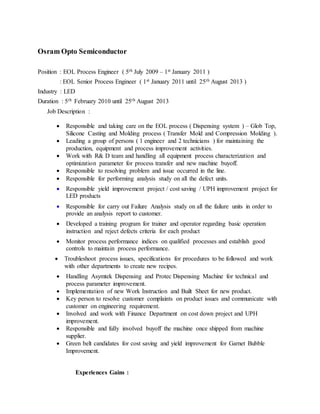Osram Opto Semiconductor
Position : EOL Process Engineer ( 5th July 2009 – 1st January 2011 )
: EOL Senior Process Engineer ( 1st January 2011 until 25th August 2013 )
Industry : LED
Duration : 5th February 2010 until 25th August 2013
Job Description :
 Responsible and taking care on the EOL process ( Dispensing system ) – Glob Top,
Silicone Casting and Molding process ( Transfer Mold and Compression Molding ).
 Leading a group of persons ( 1 engineer and 2 technicians ) for maintaining the
production, equipment and process improvement activities.
 Work with R& D team and handling all equipment process characterization and
optimization parameter for process transfer and new machine buyoff.
 Responsible to resolving problem and issue occurred in the line.
 Responsible for performing analysis study on all the defect units.
 Responsible yield improvement project / cost saving / UPH improvement project for
LED products
 Responsible for carry out Failure Analysis study on all the failure units in order to
provide an analysis report to customer.
 Developed a training program for trainer and operator regarding basic operation
instruction and reject defects criteria for each product
 Monitor process performance indices on qualified processes and establish good
controls to maintain process performance.
 Troubleshoot process issues, specifications for procedures to be followed and work
with other departments to create new recipes.
 Handling Asymtek Dispensing and Protec Dispensing Machine for technical and
process parameter improvement.
 Implementation of new Work Instruction and Built Sheet for new product.
 Key person to resolve customer complaints on product issues and communicate with
customer on engineering requirement.
 Involved and work with Finance Department on cost down project and UPH
improvement.
 Responsible and fully involved buyoff the machine once shipped from machine
supplier.
 Green belt candidates for cost saving and yield improvement for Garnet Bubble
Improvement.
Experiences Gains :
 