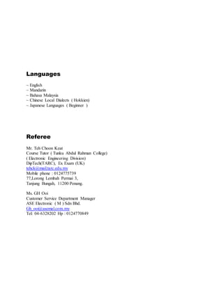 Languages
~ English
~ Mandarin
~ Bahasa Malaysia
~ Chinese Local Dialects ( Hokkien)
~ Japanese Languages ( Beginner )
Referee
Mr. Teh Choon Keat
Course Tutor ( Tunku Abdul Rahman College)
( Electronic Engineering Division)
DipTech(TARC), Ex Exam (UK)
tehck@mail.tarc.edu.my
Mobile phone : 0124775739
77,Lorong Lembah Permai 3,
Tanjung Bungah, 11200 Penang.
Ms. GH Ooi
Customer Service Department Manager
ASE Electronic ( M ) Sdn Bhd.
Gh_ooi@asemal.com.my
Tel: 04-6328202 Hp : 0124770849
 