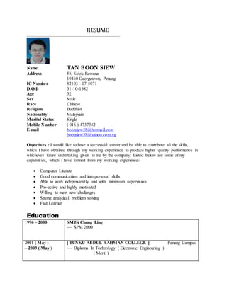 RESUME
_____________________________________________________________________________________
Name TAN BOON SIEW
Address 58, Solok Rawana
10460 Georgetown, Penang
IC Number 821031-07-5071
D.O.B 31-10-1982
Age 32
Sex Male
Race Chinese
Religion Buddhist
Nationality Malaysian
Marital Status Single
Mobile Number ( 016 ) 4737382
E-mail boonsiew38@hotmail.com
boonsiew38@yahoo.com.sg
Objectives : I would like to have a successful career and be able to contribute all the skills,
which I have obtained through my working experience to produce higher quality performance in
whichever future undertaking given to me by the company. Listed below are some of my
capabilities, which I have formed from my working experience:-
 Computer Literate
 Good communication and interpersonal skills
 Able to work independently and with minimum supervision
 Pro-active and highly motivated
 Willing to meet new challenges
 Strong analytical problem solving
 Fast Learner
Education
1996 – 2000 SMJK Chung Ling
~~ SPM 2000
2001 ( May )
– 2003 ( May )
[ TUNKU ABDUL RAHMAN COLLEGE ] Penang Campus
~~ Diploma In Technology ( Electronic Engineering )
( Merit )
 