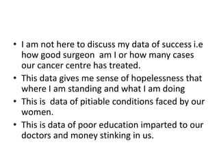 • I am not here to discuss my data of success i.e
how good surgeon am I or how many cases
our cancer centre has treated.
• This data gives me sense of hopelessness that
where I am standing and what I am doing
• This is data of pitiable conditions faced by our
women.
• This is data of poor education imparted to our
doctors and money stinking in us.
 