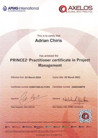 d9, APMGlnternotionolV AccrediiingFrofessionols
This is to certify that
Adrian Chiris
Has achieved the
PRINCEZ. Practitioner certificate in Project
Management
Effective from 02 March 2016 txpiry date 02 March 2A2L
Certificate number 03997s99.01-fcRs ' Candidate numher 2000344878
 