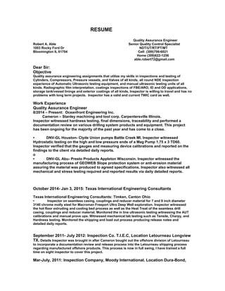 RESUME
Quality Assurance Engineer
Robert A. Able Senior Quality Control Specialist
1003 Rocky Ford Dr NDT/UT/RT/PT/MT
Bloomington IL 61704 Cell: (309)706-6021
Home (309)622-1256
able.robert72@gmail.com
Dear Sir:
Objective
Quality assurance engineering assignments that utilize my skills in inspections and testing of
Cylinders, Compressors, Pressure vessels, and Valves of all kinds, all round NDE inspection
experience of Automatic Ultrasonic testing equipment, and manual ultrasonic testing units of all
kinds. Radiographic film interpretation, coatings inspections of FBE/ARO, ID and OD applications,
storage tank/vessel linings and exterior coatings of all kinds, Inspector is willing to travel and has no
problems with long term projects. Inspector has a valid and current TWIC card as well.
Work Experience
Quality Assurance Engineer
8/2014 – Present: Oceanfront Engineering Inc.
Cameron – Stanley machining and tool corp. Carpentersville Illinois.
Inspector witnessed hardness testing, final dimensions, traceability and performed a
documentation review on various drilling system products and equipment. This project
has been ongoing for the majority of the past year and has come to a close.
• DNV-GL Houston- Clyde Union pumps Battle Creek MI. Inspector witnessed
Hydrostatic testing on the high and low pressure ends of a Mag Pump 1.75 x 3 TD60.
Inspector verified that the gauges and measuring device calibrations and reported on the
findings to the client via detailed daily reports.
o
• DNV-GL Abu- Presto Products Appleton Wisconsin. Inspector witnessed the
manufacturing process of GEOWEB Slope protection system or anti-erosion material
assuring the material was produced to agreed specifications. Inspector also witnessed all
mechanical and stress testing required and reported results via daily detailed reports.
October 2014- Jan 3, 2015: Texas International Engineering Consultants
Texas International Engineering Consultants: Timken, Canton Ohio
• Inspector on seamless casing, couplings and reducer material for 7 and 9 inch diameter
3140 chrome molly steel for Macroman Freeport Ultra Deep Well exploration. Inspector witnessed
the hot floor extruding and cooling bed process as well as the Heat Treat of the seamless drill
casing, couplings and reducer material. Monitored the in line ultrasonic testing witnessing the AUT
calibrations and manual prove ups. Witnessed mechanical lab testing such as Tensile, Charpy, and
Hardness testing. Monitored the shipping and load out process producing release notes and
detailed daily reports.
September 2011- July 2012: Inspection Co. T.I.E.C, Location Letourneau Longview
TX. Details Inspector was brought in after Cameron bought out the offshore division of Letourneau
to incorporate a documentation review and release process into the Letourneau shipping process
regarding manufactured offshore products. This process is now in full swing, I have trained a full
time on sight inspector to cover this project.
Mar-July, 2011: Inspection Company, Moody International. Location Dura-Bond,
 