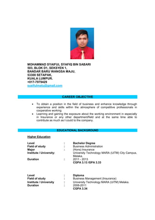 MOHAMMAD SYAIFUL SYAFIQ BIN SABARI
503, BLOK D1, SEKSYEN 1,
BANDAR BARU WANGSA MAJU,
53300 SETAPAK,
KUALA LUMPUR.
+017-7979429
syaifulmatu@gmail.com
CAREER OBJECTIVE
• To obtain a position in the field of business and enhance knowledge through
experience and skills within the atmosphere of competitive professionals in
cooperative working.
• Learning and gaining the exposure about the working environment in especially
in Insurance or any other department/field and at the same time able to
contribute as much as I could to the company.
EDUCATIONAL BACKGROUND
Higher Education
Level : Bachelor Degree
Field of study : Business Administration
Major : (Hons) Insurance
Institute / University: University Technology MARA (UiTM) City Campus,
Melaka.
Duration : 2011 - 2013
CGPA 3.13 /GPA 3.33
Level : Diploma
Field of study : Business Management (Insurance)
Institute / University : University Technology MARA (UiTM) Melaka.
Duration : 2008-2011
CGPA 3.34
 